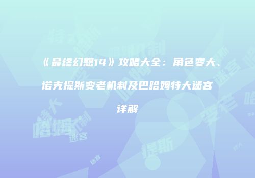 《最终幻想14》攻略大全：角色变大、诺克提斯变老机制及巴哈姆特大迷宫详解