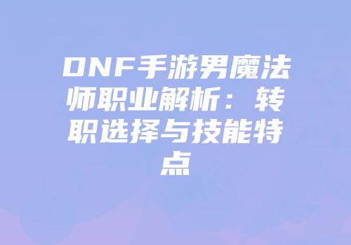 DNF手游男魔法师职业解析：转职选择与技能特点