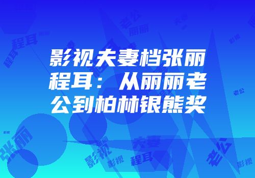影视夫妻档张丽程耳：从丽丽老公到柏林银熊奖