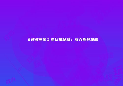 《神战三国》老玩家秘籍:战力提升攻略
