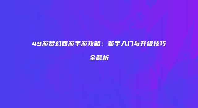 49游梦幻西游手游攻略：新手入门与升级技巧全解析