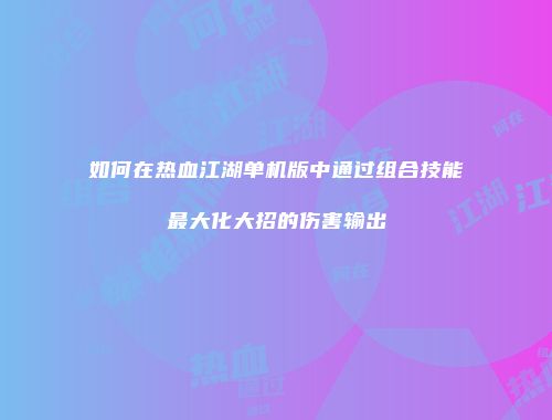 如何在热血江湖单机版中通过组合技能最大化大招的伤害输出