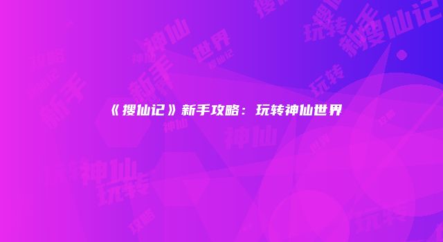 《搜仙记》新手攻略：玩转神仙世界