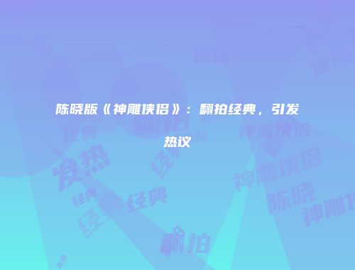 陈晓版《神雕侠侣》：翻拍经典，引发热议