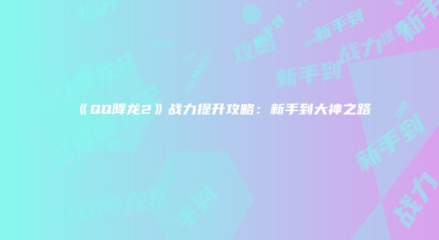 《QQ降龙2》战力提升攻略:新手到大神之路