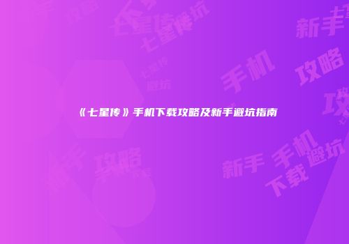 《七星传》手机下载攻略及新手避坑指南