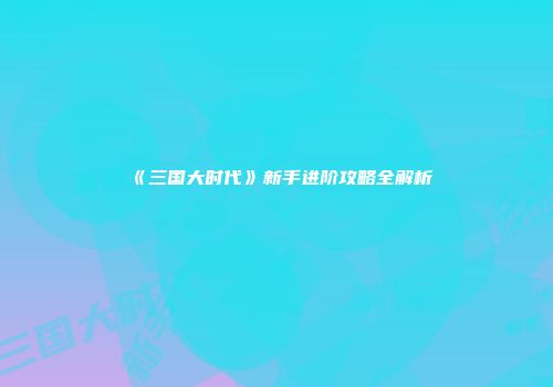 《三国大时代》新手进阶攻略全解析