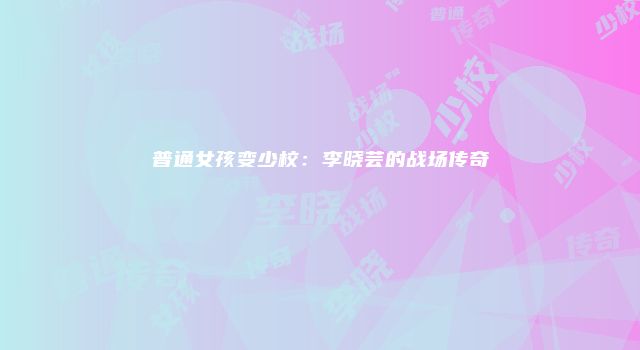 普通女孩变少校：李晓芸的战场传奇