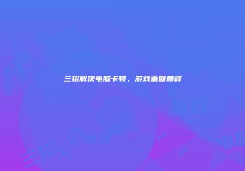 三招解决电脑卡顿,游戏重回巅峰