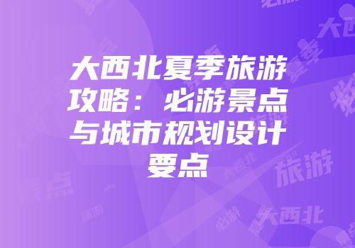 大西北夏季旅游攻略：必游景点与城市规划设计要点
