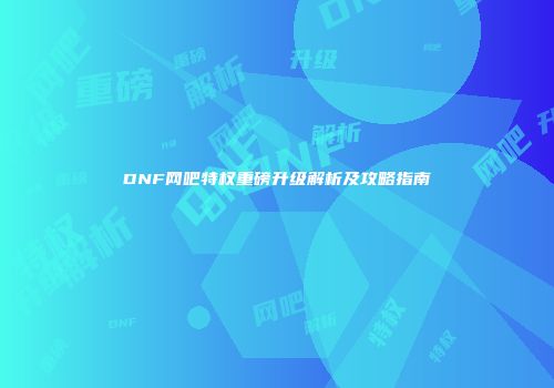 DNF网吧特权重磅升级解析及攻略指南