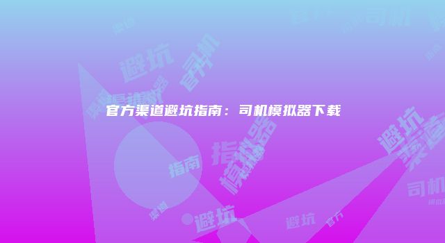官方渠道避坑指南：司机模拟器下载