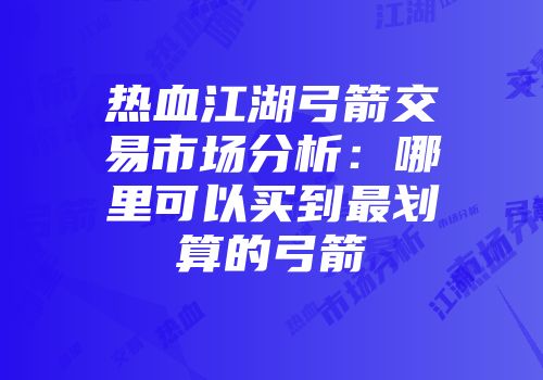 热血江湖弓箭交易市场分析：哪里可以买到最划算的弓箭