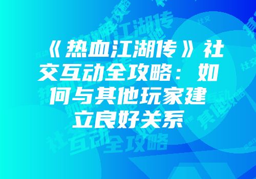 《热血江湖传》社交互动全攻略：如何与其他玩家建立良好关系