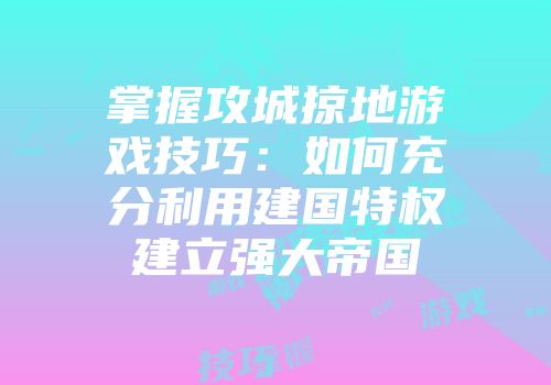 掌握攻城掠地游戏技巧：如何充分利用建国特权建立强大帝国