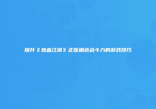 提升《热血江湖》正医角色战斗力的游戏技巧