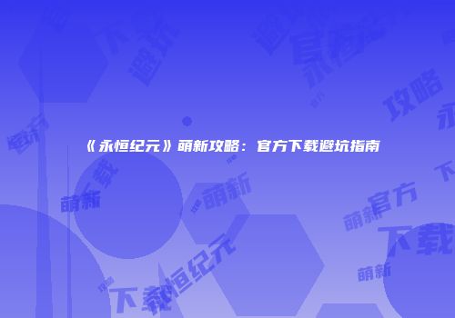 《永恒纪元》萌新攻略：官方下载避坑指南