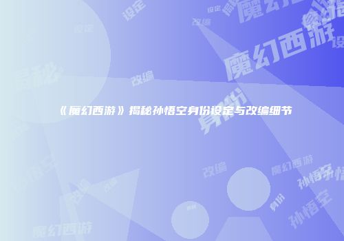《魔幻西游》揭秘孙悟空身份设定与改编细节