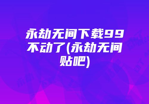 永劫无间下载99不动了(永劫无间贴吧)