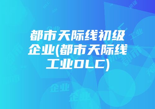 都市天际线初级企业(都市天际线工业DLC)