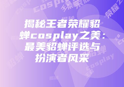 揭秘王者荣耀貂蝉cosplay之美：最美貂蝉评选与扮演者风采