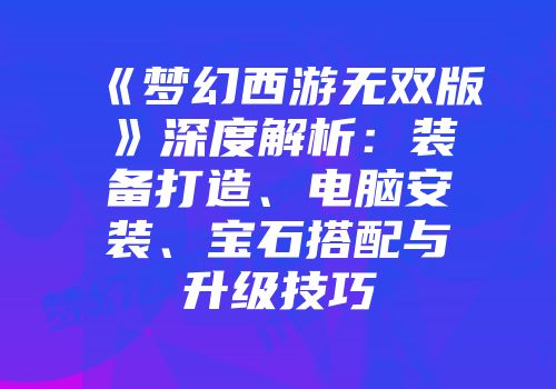 《梦幻西游无双版》深度解析:装备打造、电脑安装、宝石搭配与升级技巧