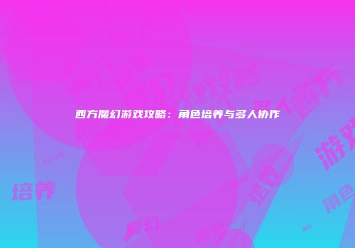 西方魔幻游戏攻略：角色培养与多人协作