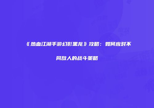 《热血江湖手游幻影黑龙》攻略:如何应对不同敌人的战斗策略