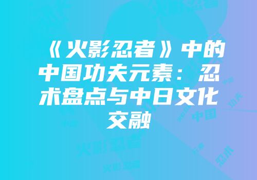 《火影忍者》中的中国功夫元素：忍术盘点与中日文化交融
