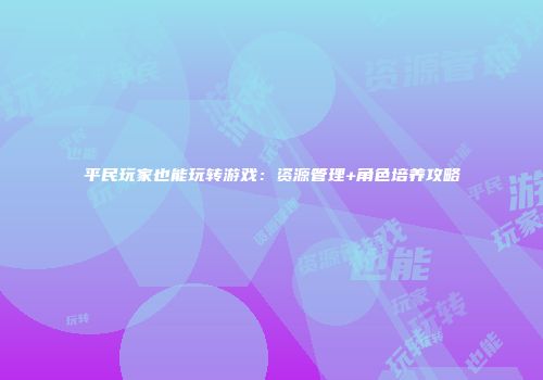 平民玩家也能玩转游戏：资源管理+角色培养攻略