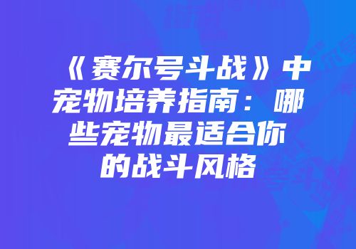 《赛尔号斗战》中宠物培养指南:哪些宠物最适合你的战斗风格