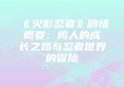 《火影忍者》剧情概要：鸣人的成长之路与忍者世界的冒险