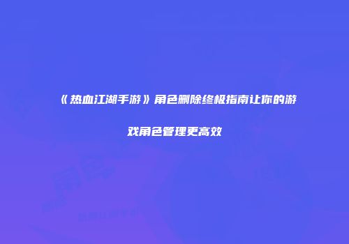 《热血江湖手游》角色删除终极指南让你的游戏角色管理更高效