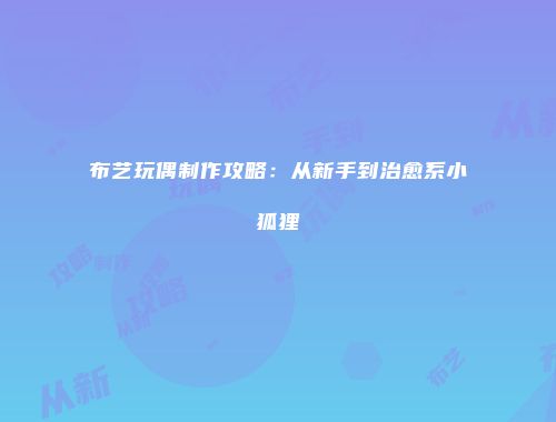布艺玩偶制作攻略：从新手到治愈系小狐狸