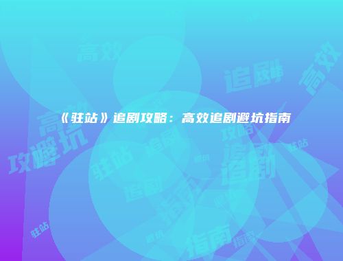 《驻站》追剧攻略:高效追剧避坑指南