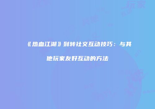 《热血江湖》到转社交互动技巧：与其他玩家友好互动的方法