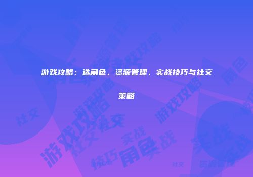 游戏攻略：选角色、资源管理、实战技巧与社交策略