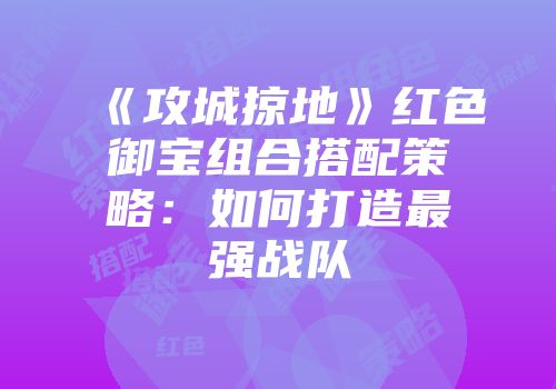 《攻城掠地》红色御宝组合搭配策略：如何打造最强战队