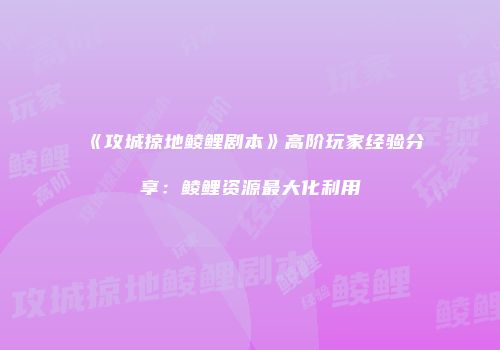 《攻城掠地鲮鲤剧本》高阶玩家经验分享：鲮鲤资源最大化利用