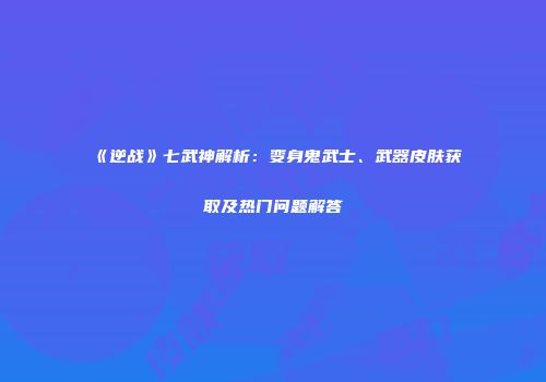 《逆战》七武神解析：变身鬼武士、武器皮肤获取及热门问题解答