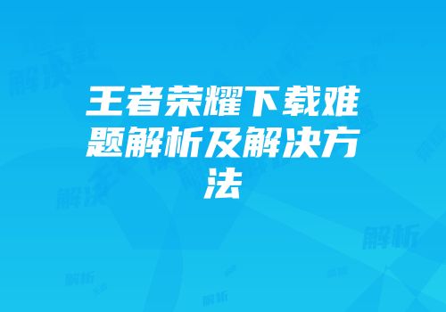 王者荣耀下载难题解析及解决方法