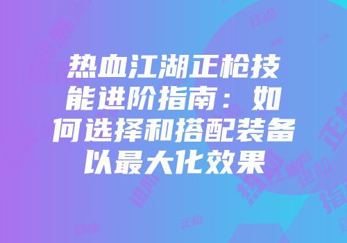 热血江湖正枪技能进阶指南：如何选择和搭配装备以最大化效果