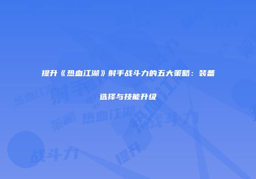 提升《热血江湖》射手战斗力的五大策略：装备选择与技能升级