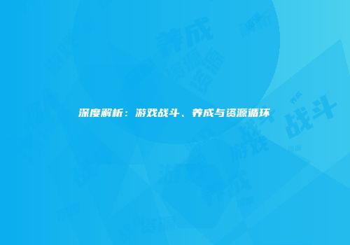 深度解析：游戏战斗、养成与资源循环