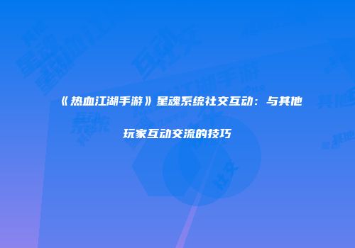 《热血江湖手游》星魂系统社交互动:与其他玩家互动交流的技巧