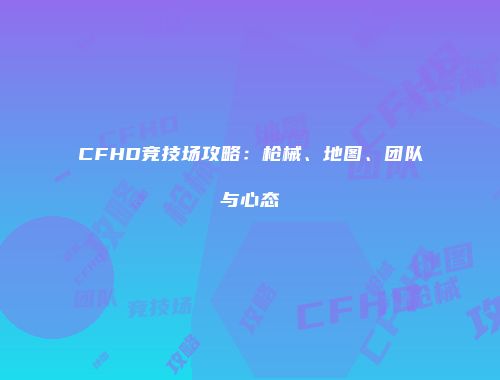 CFHD竞技场攻略：枪械、地图、团队与心态