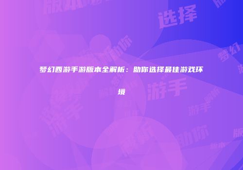 梦幻西游手游版本全解析:助你选择最佳游戏环境