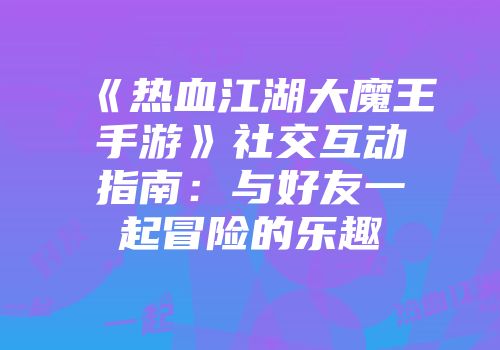 《热血江湖大魔王手游》社交互动指南：与好友一起冒险的乐趣