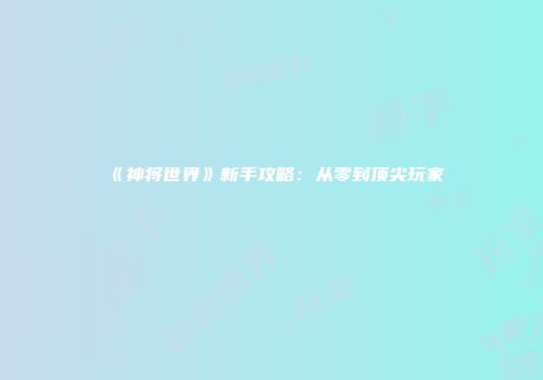 《神将世界》新手攻略：从零到顶尖玩家
