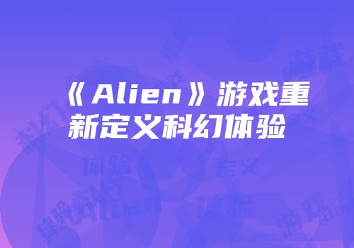 《Alien》游戏重新定义科幻体验